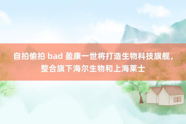 自拍偷拍 bad 盈康一世将打造生物科技旗舰，整合旗下海尔生物和上海莱士
