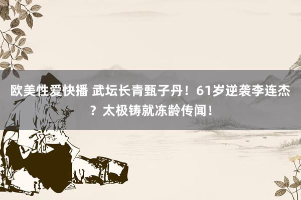 欧美性爱快播 武坛长青甄子丹！61岁逆袭李连杰？太极铸就冻龄传闻！