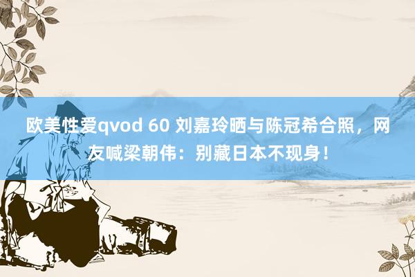 欧美性爱qvod 60 刘嘉玲晒与陈冠希合照，网友喊梁朝伟：别藏日本不现身！