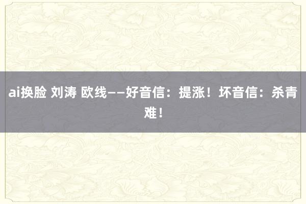 ai换脸 刘涛 欧线——好音信：提涨！坏音信：杀青难！