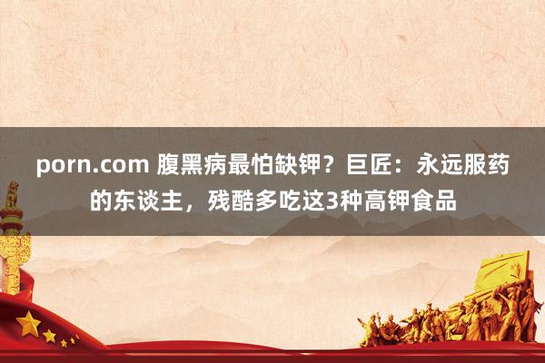 porn.com 腹黑病最怕缺钾？巨匠：永远服药的东谈主，残酷多吃这3种高钾食品