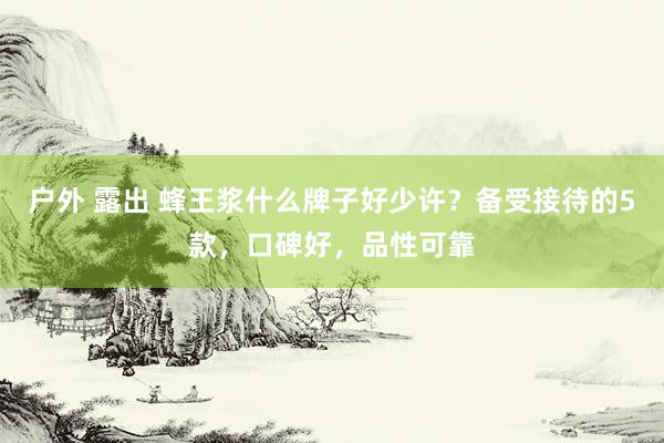 户外 露出 蜂王浆什么牌子好少许？备受接待的5款，口碑好，品性可靠