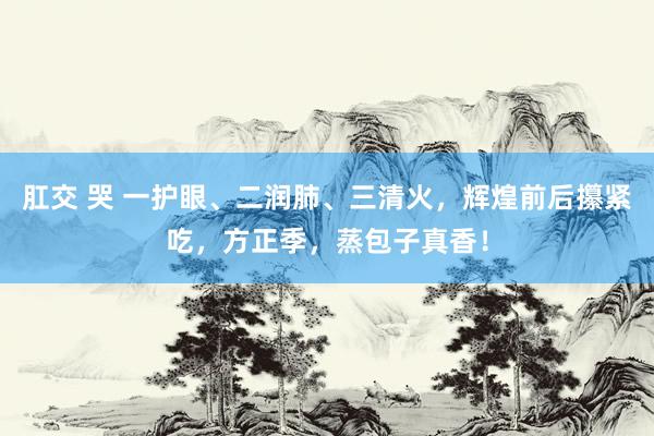 肛交 哭 一护眼、二润肺、三清火，辉煌前后攥紧吃，方正季，蒸包子真香！