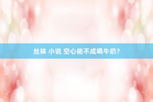 丝袜 小说 空心能不成喝牛奶？