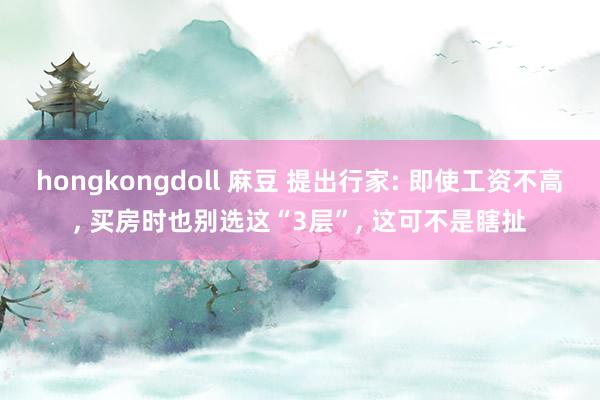 hongkongdoll 麻豆 提出行家: 即使工资不高， 买房时也别选这“3层”， 这可不是瞎扯