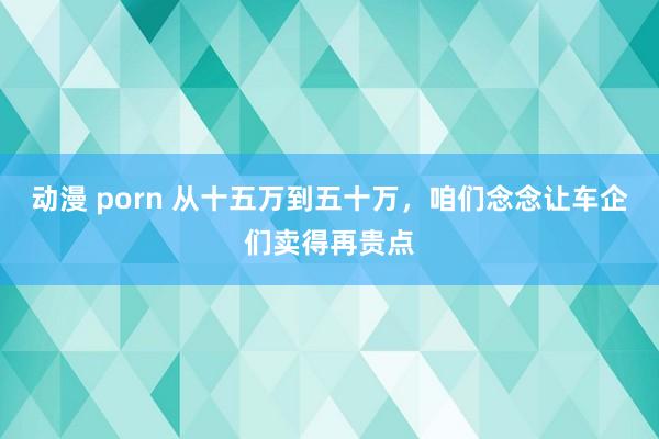 动漫 porn 从十五万到五十万，咱们念念让车企们卖得再贵点