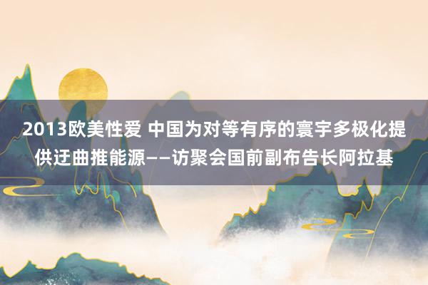 2013欧美性爱 中国为对等有序的寰宇多极化提供迂曲推能源——访聚会国前副布告长阿拉基
