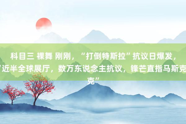 科目三 裸舞 刚刚，“打倒特斯拉”抗议日爆发，“近半全球展厅，数万东说念主抗议，锋芒直指马斯克”