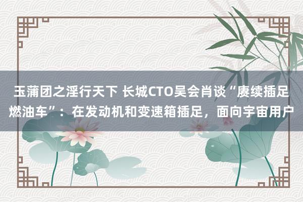 玉蒲团之淫行天下 长城CTO吴会肖谈“赓续插足燃油车”：在发动机和变速箱插足，面向宇宙用户