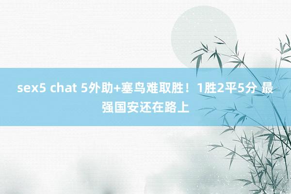 sex5 chat 5外助+塞鸟难取胜！1胜2平5分 最强国安还在路上