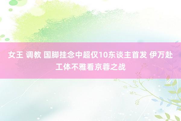 女王 调教 国脚挂念中超仅10东谈主首发 伊万赴工体不雅看京蓉之战