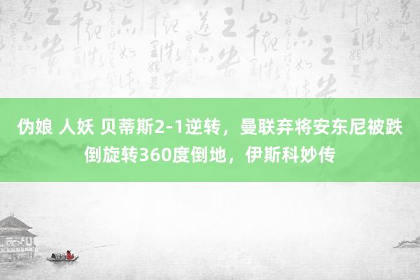 伪娘 人妖 贝蒂斯2-1逆转，曼联弃将安东尼被跌倒旋转360度倒地，伊斯科妙传