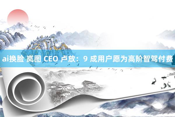 ai换脸 岚图 CEO 卢放：9 成用户愿为高阶智驾付费