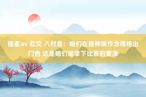國產av 肛交 八村塁:咱们在提神端作念得格出门色 这是咱们能拿下比赛的要津