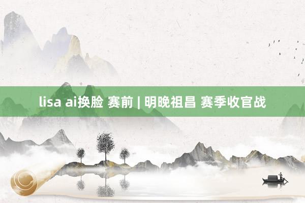 lisa ai换脸 赛前 | 明晚祖昌 赛季收官战