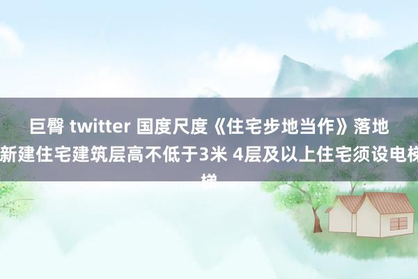 巨臀 twitter 国度尺度《住宅步地当作》落地 新建住宅建筑层高不低于3米 4层及以上住宅须设电梯