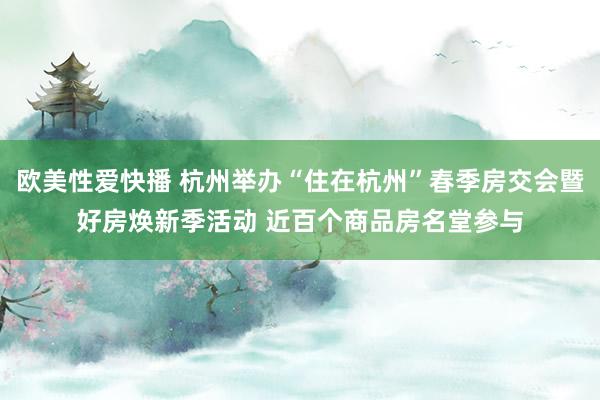 欧美性爱快播 杭州举办“住在杭州”春季房交会暨好房焕新季活动 近百个商品房名堂参与