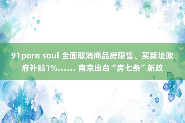 91porn soul 全面取消商品房限售、买新址政府补贴1%…… 南京出台“房七条”新政