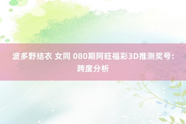 波多野结衣 女同 080期阿旺福彩3D推测奖号：跨度分析