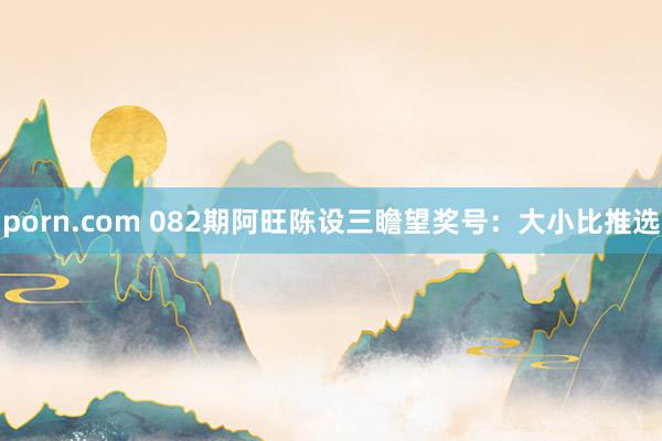 porn.com 082期阿旺陈设三瞻望奖号：大小比推选