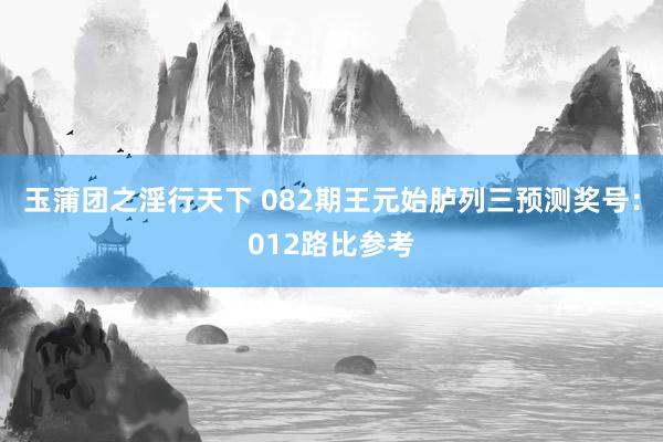 玉蒲团之淫行天下 082期王元始胪列三预测奖号：012路比参考