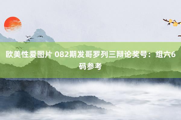欧美性爱图片 082期发哥罗列三辩论奖号：组六6码参考
