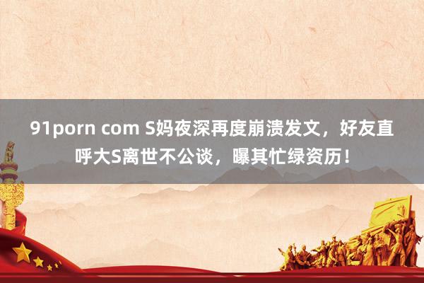 91porn com S妈夜深再度崩溃发文，好友直呼大S离世不公谈，曝其忙绿资历！
