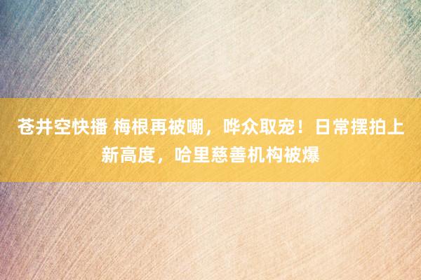 苍井空快播 梅根再被嘲，哗众取宠！日常摆拍上新高度，哈里慈善机构被爆