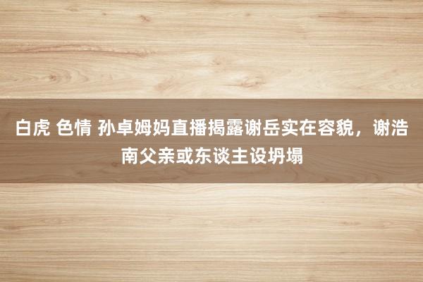 白虎 色情 孙卓姆妈直播揭露谢岳实在容貌，谢浩南父亲或东谈主设坍塌
