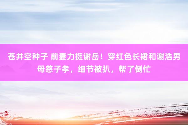 苍井空种子 前妻力挺谢岳！穿红色长裙和谢浩男母慈子孝，细节被扒，帮了倒忙