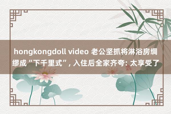 hongkongdoll video 老公坚抓将淋浴房绸缪成“下千里式”， 入住后全家齐夸: 太享受了