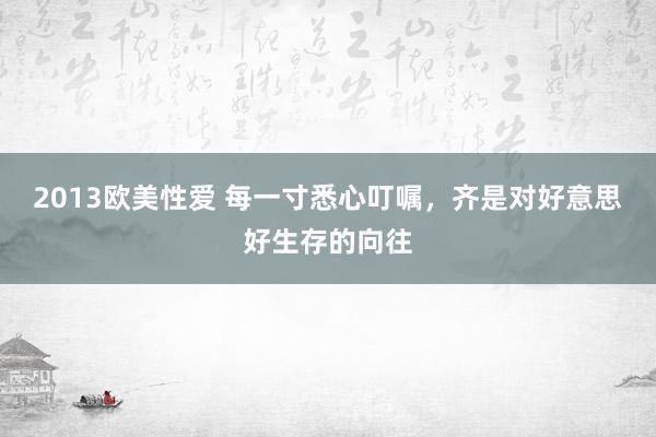 2013欧美性爱 每一寸悉心叮嘱，齐是对好意思好生存的向往