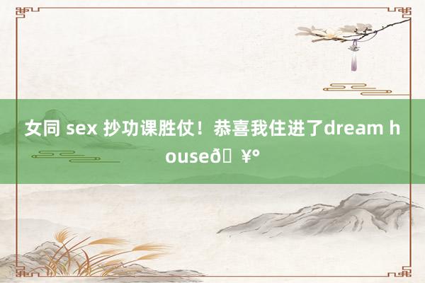 女同 sex 抄功课胜仗！恭喜我住进了dream house🥰