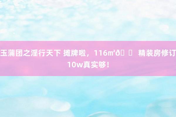玉蒲团之淫行天下 摊牌啦,116㎡🏠精装房修订10w真实够!
