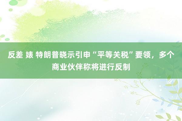 反差 婊 特朗普晓示引申“平等关税”要领，多个商业伙伴称将进行反制