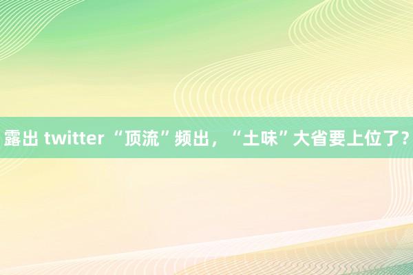 露出 twitter “顶流”频出，“土味”大省要上位了？