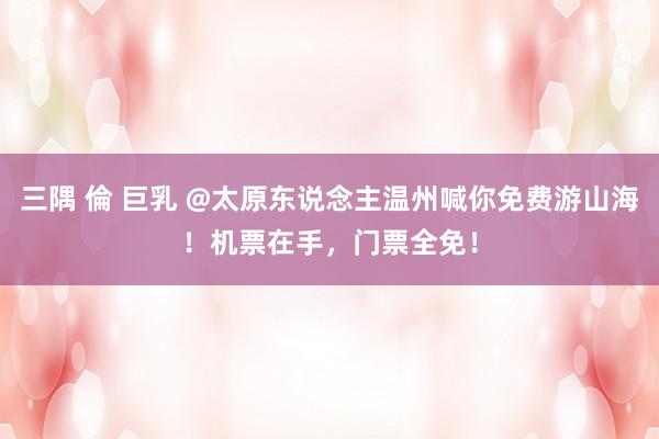 三隅 倫 巨乳 @太原东说念主温州喊你免费游山海！机票在手，门票全免！