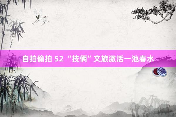 自拍偷拍 52 “技俩”文旅激活一池春水