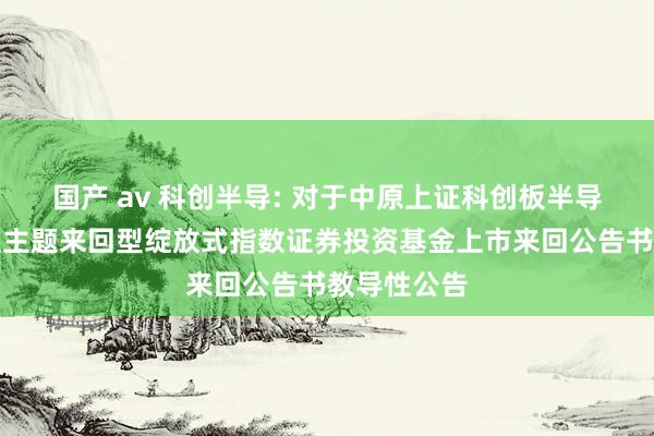国产 av 科创半导: 对于中原上证科创板半导体材料树立主题来回型绽放式指数证券投资基金上市来回公告书教导性公告