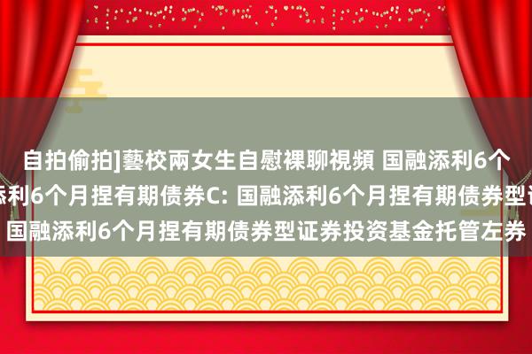 自拍偷拍]藝校兩女生自慰裸聊視頻 国融添利6个月捏有期债券A，国融添利6个月捏有期债券C: 国融添利6个月捏有期债券型证券投资基金托管左券