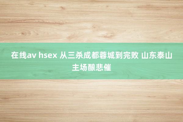 在线av hsex 从三杀成都蓉城到完败 山东泰山主场酿悲催