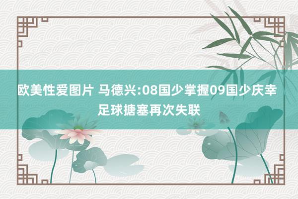 欧美性爱图片 马德兴:08国少掌握09国少庆幸 足球搪塞再次失联