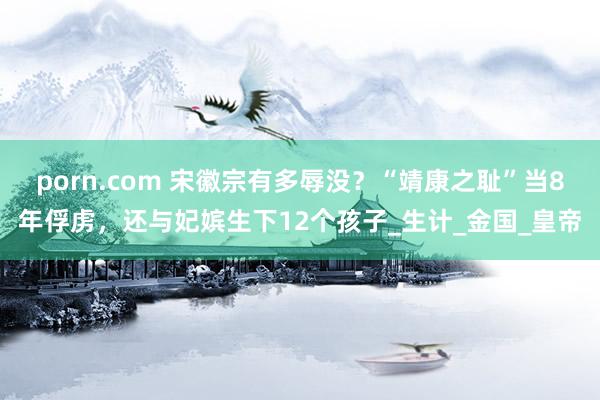 porn.com 宋徽宗有多辱没？“靖康之耻”当8年俘虏，还与妃嫔生下12个孩子_生计_金国_皇帝