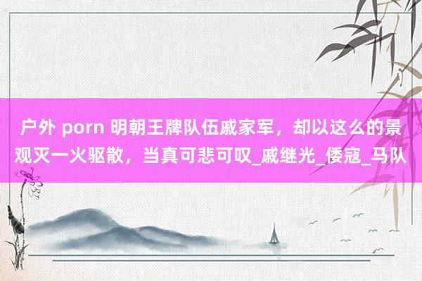 户外 porn 明朝王牌队伍戚家军，却以这么的景观灭一火驱散，当真可悲可叹_戚继光_倭寇_马队