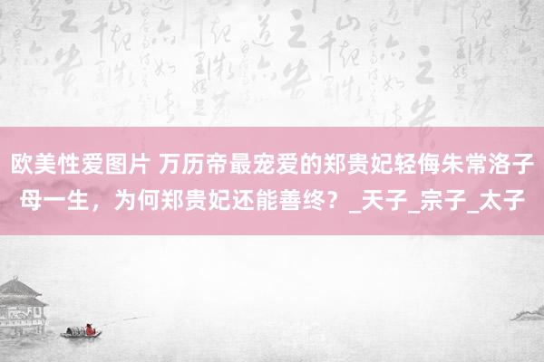 欧美性爱图片 万历帝最宠爱的郑贵妃轻侮朱常洛子母一生，为何郑贵妃还能善终？_天子_宗子_太子