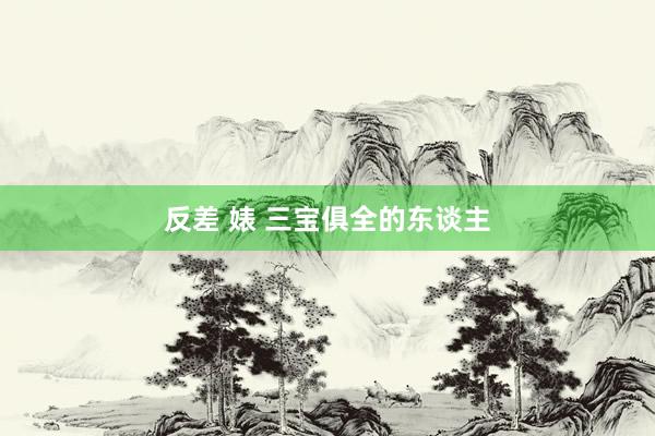 反差 婊 三宝俱全的东谈主
