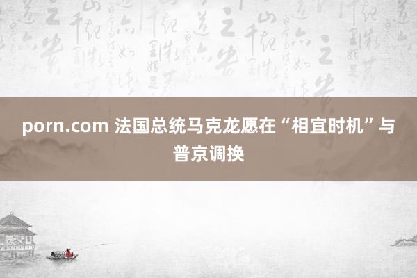 porn.com 法国总统马克龙愿在“相宜时机”与普京调换