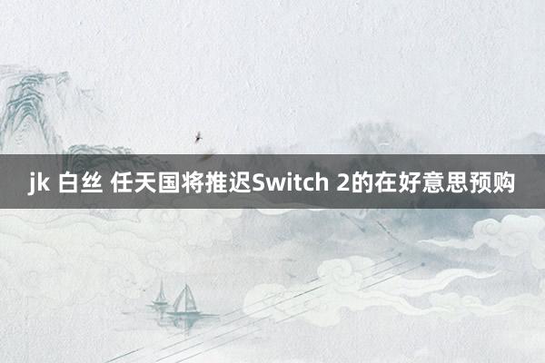 jk 白丝 任天国将推迟Switch 2的在好意思预购