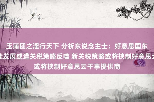 玉蒲团之淫行天下 分析东说念主士：好意思国东说念主工智能发展或遭关税策略反噬 新关税策略或将挟制好意思云干事提供商
