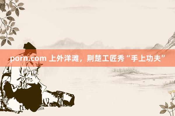 porn.com 上外洋滩，荆楚工匠秀“手上功夫”